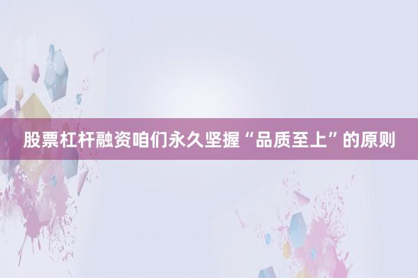 股票杠杆融资咱们永久坚握“品质至上”的原则