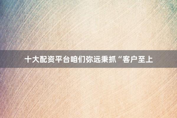 十大配资平台咱们弥远秉抓“客户至上
