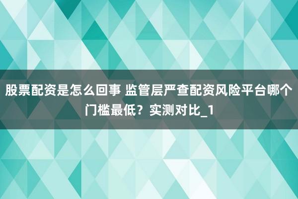 股票配资是怎么回事 监管层严查配资风险平台哪个门槛最低？实测对比_1
