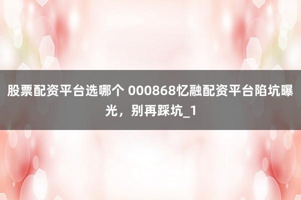股票配资平台选哪个 000868忆融配资平台陷坑曝光，别再踩坑_1