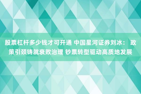 股票杠杆多少钱才可开通 中国星河证券刘冰： 政策引颈铸就衰败治理 钞票转型驱动高质地发展