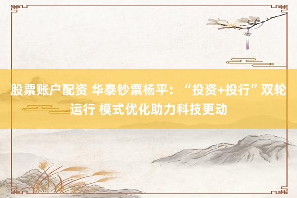 股票账户配资 华泰钞票杨平：“投资+投行”双轮运行 模式优化助力科技更动