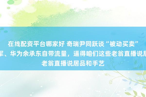 在线配资平台哪家好 奇瑞尹同跃谈“被动买卖”：小米雷军、华为余承东自带流量，逼得咱们这些老翁直播说居品和手艺
