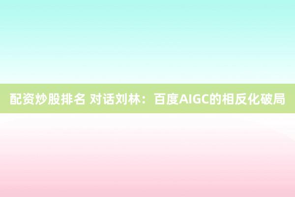配资炒股排名 对话刘林：百度AIGC的相反化破局