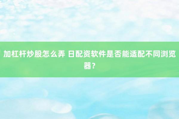 加杠杆炒股怎么弄 日配资软件是否能适配不同浏览器？