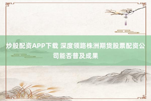 炒股配资APP下载 深度领路株洲期货股票配资公司能否普及成果