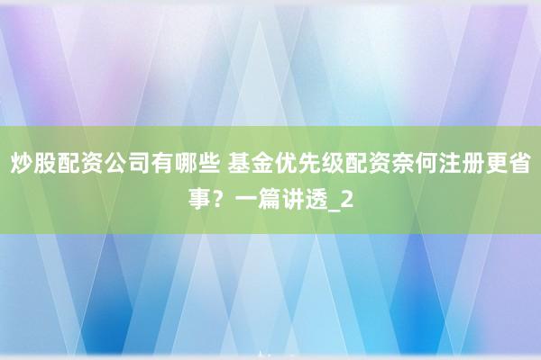 炒股配资公司有哪些 基金优先级配资奈何注册更省事？一篇讲透_2