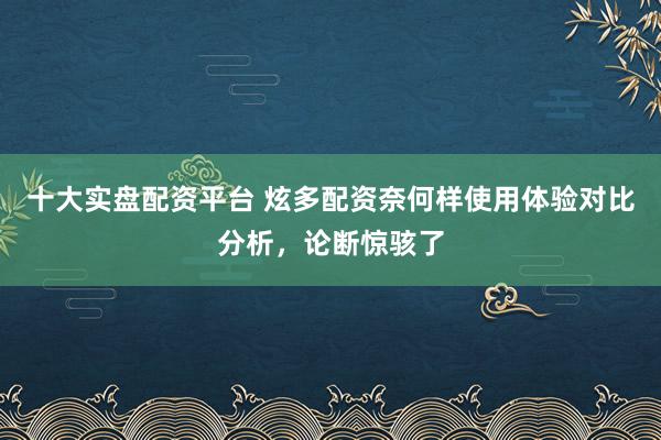 十大实盘配资平台 炫多配资奈何样使用体验对比分析，论断惊骇了