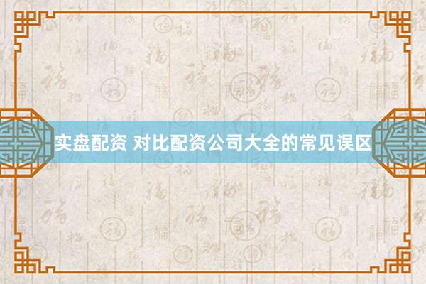 实盘配资 对比配资公司大全的常见误区