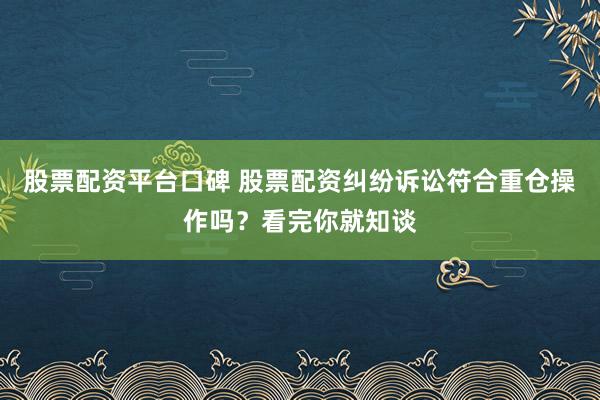 股票配资平台口碑 股票配资纠纷诉讼符合重仓操作吗？看完你就知谈