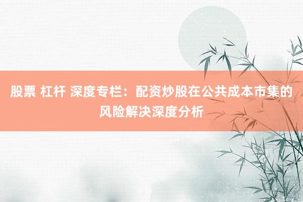股票 杠杆 深度专栏：配资炒股在公共成本市集的风险解决深度分析