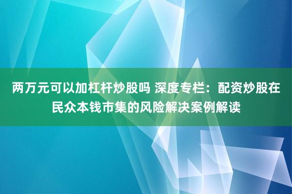 两万元可以加杠杆炒股吗 深度专栏：配资炒股在民众本钱市集的风险解决案例解读