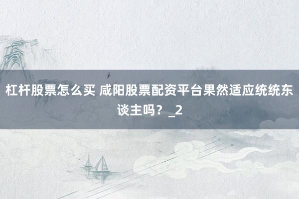 杠杆股票怎么买 咸阳股票配资平台果然适应统统东谈主吗？_2