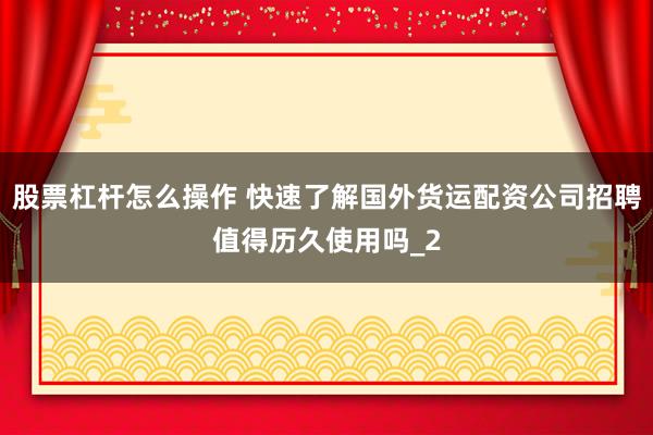 股票杠杆怎么操作 快速了解国外货运配资公司招聘值得历久使用吗_2